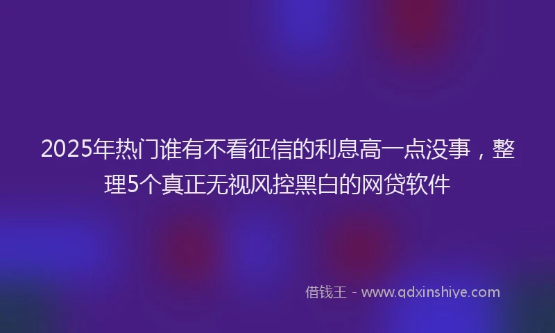 2025年热门谁有不看征信的利息高一点没事，整理5个真正无视风控黑白的网贷软件