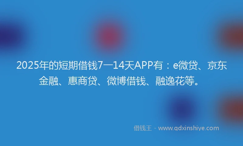 2025年的短期借钱7一14天APP有：e微贷、京东金融、惠商贷、微博借钱、融逸花等。
