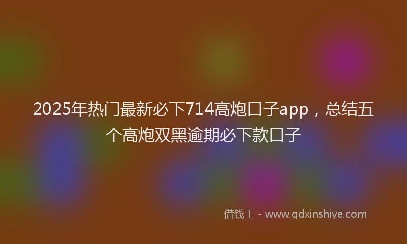 2025年热门最新必下714高炮口子app，总结五个高炮双黑逾期必下款口子