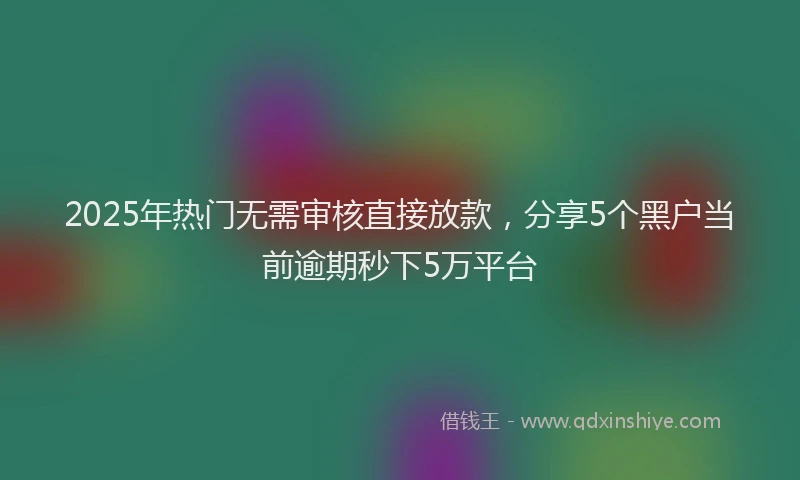 2025年热门无需审核直接放款，分享5个黑户当前逾期秒下5万平台