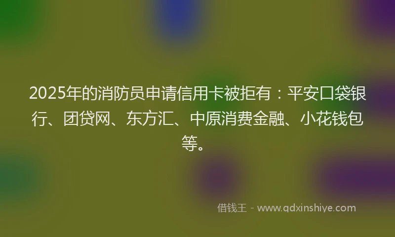 2025年的消防员申请信用卡被拒有：平安口袋银行、团贷网、东方汇、中原消费金融、小花钱包等。