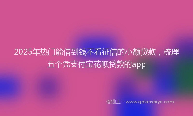 2025年热门能借到钱不看征信的小额贷款，梳理五个凭支付宝花呗贷款的app
