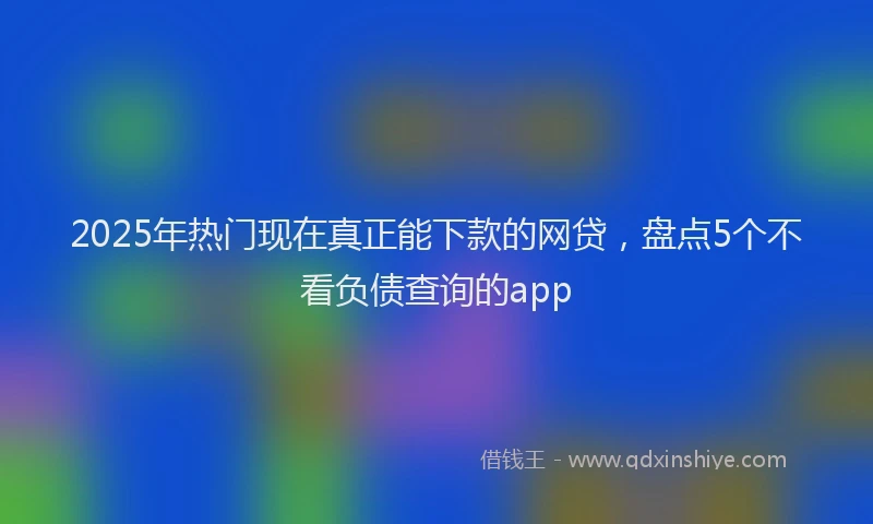 2025年热门现在真正能下款的网贷，盘点5个不看负债查询的app