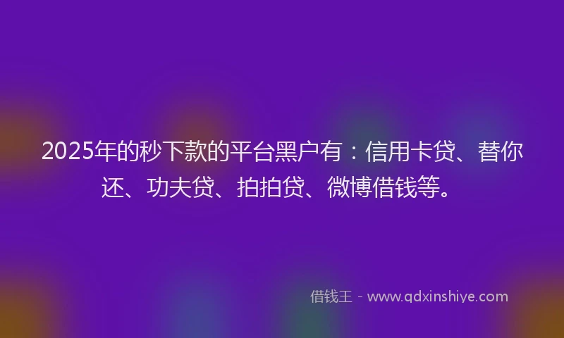 2025年的秒下款的平台黑户有：信用卡贷、替你还、功夫贷、拍拍贷、微博借钱等。
