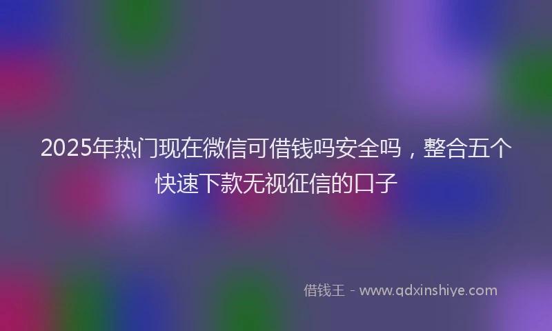 2025年热门现在微信可借钱吗安全吗，整合五个快速下款无视征信的口子