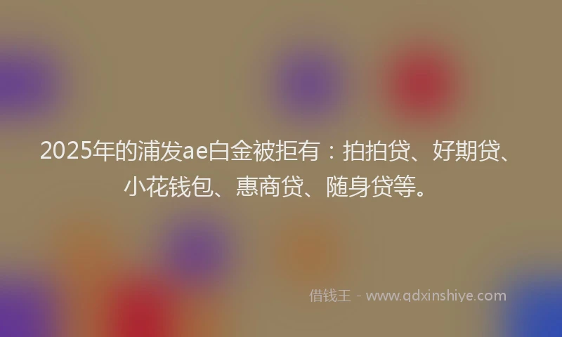 2025年的浦发ae白金被拒有：拍拍贷、好期贷、小花钱包、惠商贷、随身贷等。