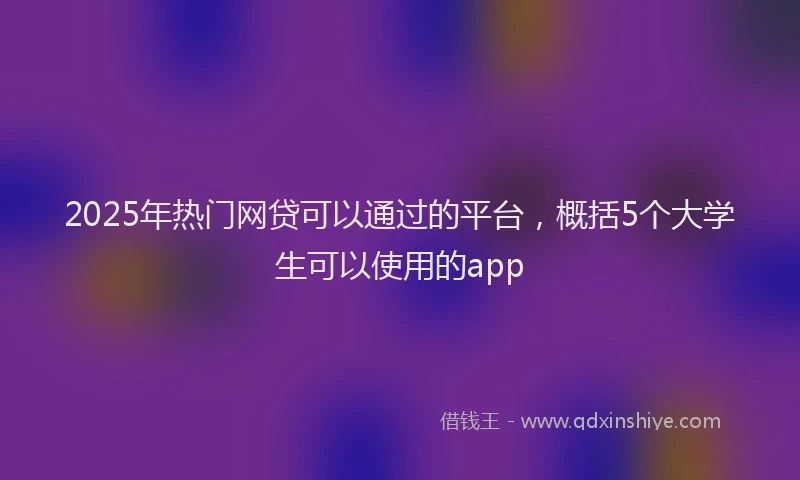 2025年热门网贷可以通过的平台，概括5个大学生可以使用的app