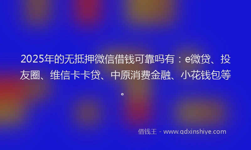 2025年的无抵押微信借钱可靠吗有：e微贷、投友圈、维信卡卡贷、中原消费金融、小花钱包等。