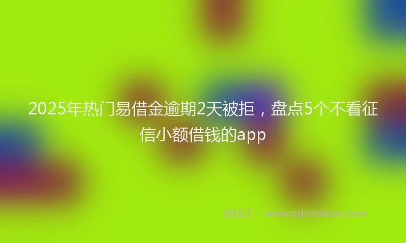 2025年热门易借金逾期2天被拒，盘点5个不看征信小额借钱的app