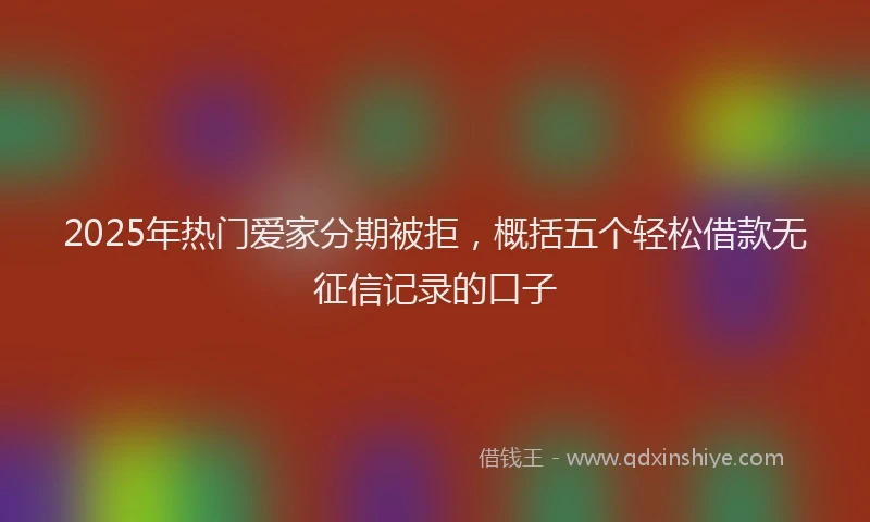 2025年热门爱家分期被拒，概括五个轻松借款无征信记录的口子