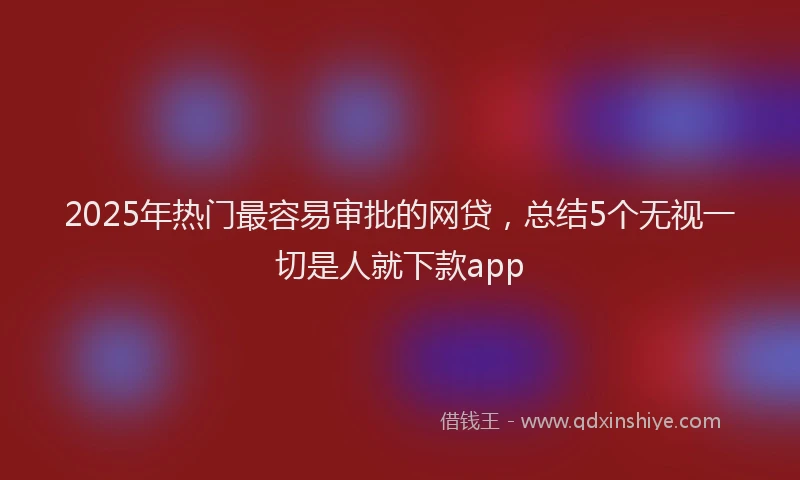 2025年热门最容易审批的网贷，总结5个无视一切是人就下款app