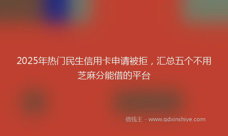 2025年热门民生信用卡申请被拒，汇总五个不用芝麻分能借的平台
