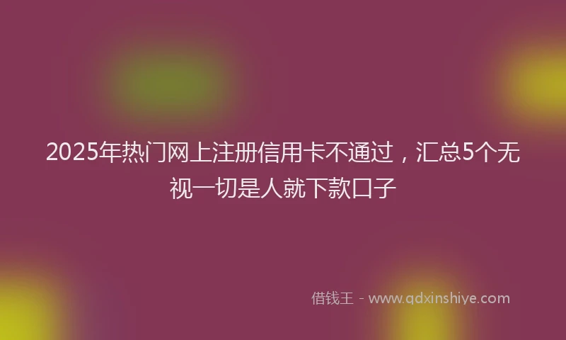2025年热门网上注册信用卡不通过，汇总5个无视一切是人就下款口子