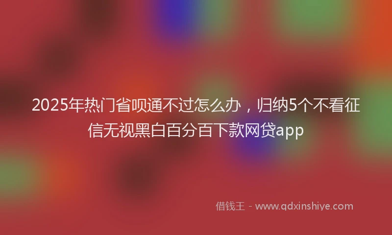 2025年热门省呗通不过怎么办，归纳5个不看征信无视黑白百分百下款网贷app