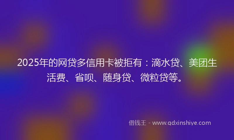 2025年的网贷多信用卡被拒有：滴水贷、美团生活费、省呗、随身贷、微粒贷等。