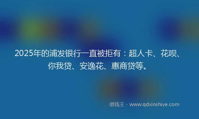 2025年的浦发银行一直被拒有：超人卡、花呗、你我贷、安逸花、惠商贷等。