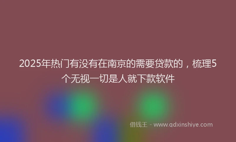 2025年热门有没有在南京的需要贷款的，梳理5个无视一切是人就下款软件