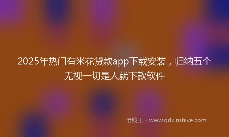 2025年热门有米花贷款app下载安装，归纳五个无视一切是人就下款软件