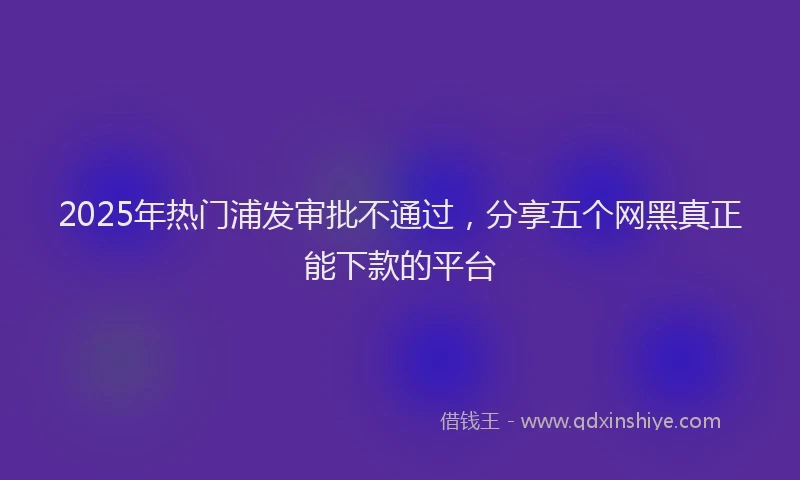 2025年热门浦发审批不通过，分享五个网黑真正能下款的平台
