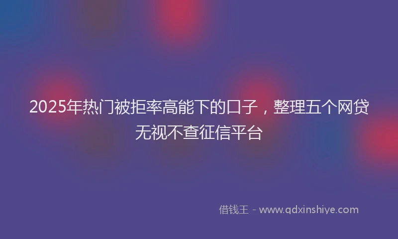 2025年热门被拒率高能下的口子，整理五个网贷无视不查征信平台