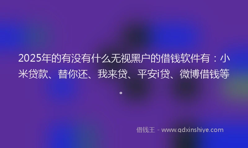 2025年的有没有什么无视黑户的借钱软件有：小米贷款、替你还、我来贷、平安i贷、微博借钱等。