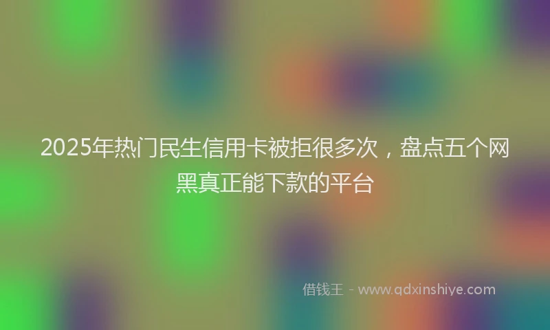 2025年热门民生信用卡被拒很多次，盘点五个网黑真正能下款的平台