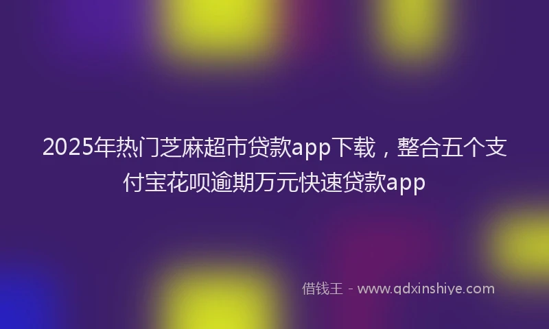 2025年热门芝麻超市贷款app下载，整合五个支付宝花呗逾期万元快速贷款app
