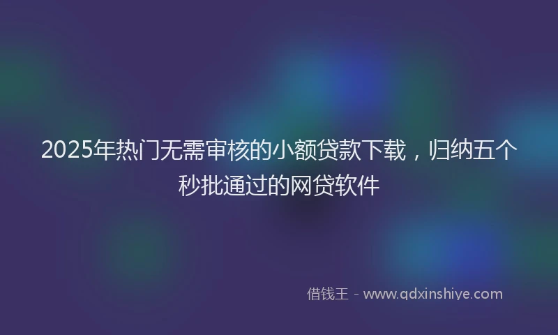 2025年热门无需审核的小额贷款下载，归纳五个秒批通过的网贷软件