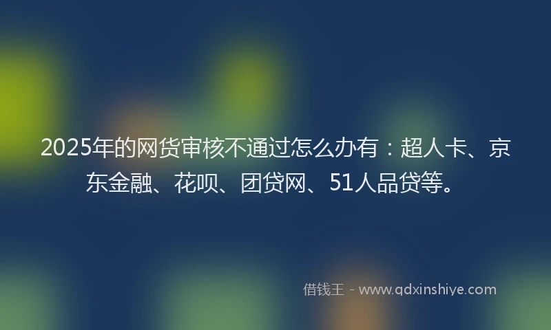 2025年的网货审核不通过怎么办有：超人卡、京东金融、花呗、团贷网、51人品贷等。