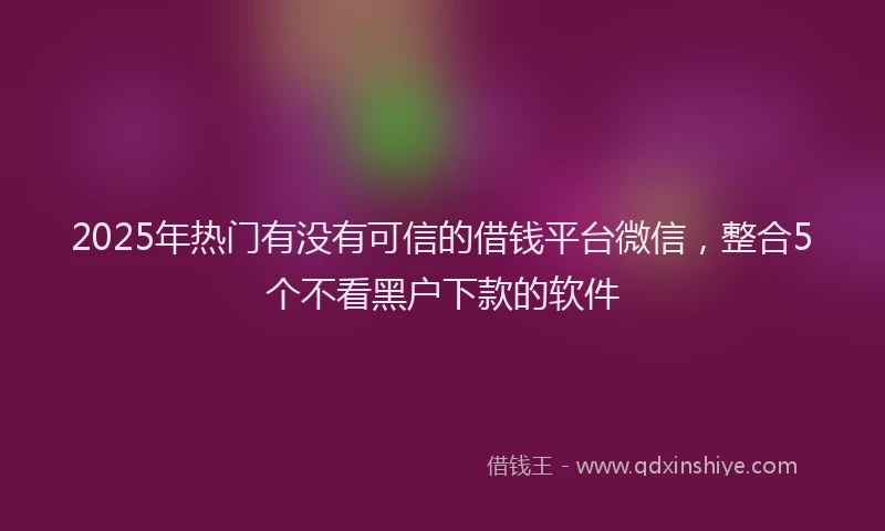 2025年热门有没有可信的借钱平台微信，整合5个不看黑户下款的软件