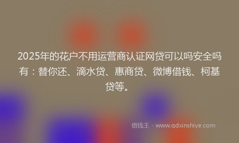 2025年的花户不用运营商认证网贷可以吗安全吗有：替你还、滴水贷、惠商贷、微博借钱、柯基贷等。
