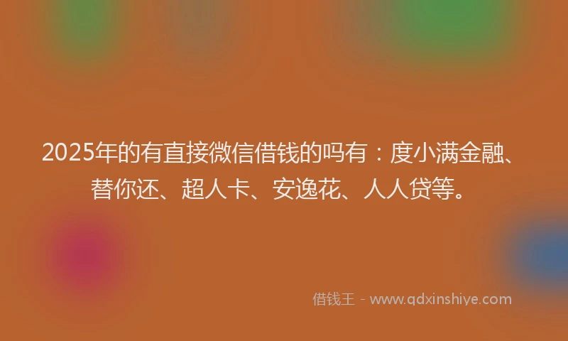 2025年的有直接微信借钱的吗有：度小满金融、替你还、超人卡、安逸花、人人贷等。