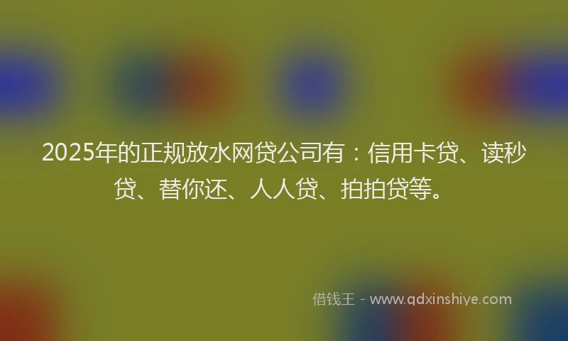 2025年的正规放水网贷公司有：信用卡贷、读秒贷、替你还、人人贷、拍拍贷等。