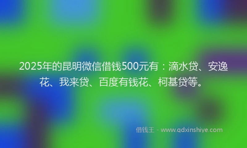 2025年的昆明微信借钱500元有：滴水贷、安逸花、我来贷、百度有钱花、柯基贷等。
