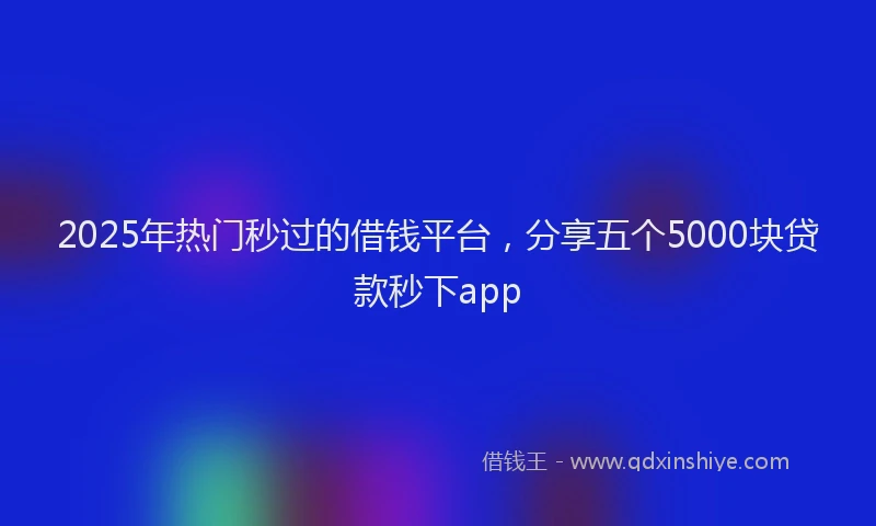 2025年热门秒过的借钱平台，分享五个5000块贷款秒下app