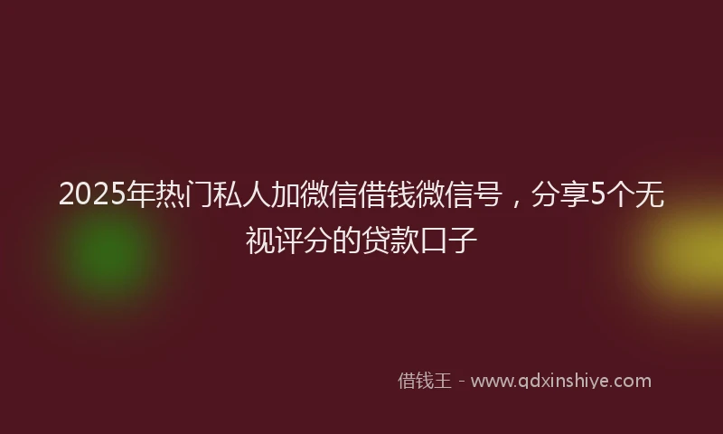 2025年热门私人加微信借钱微信号，分享5个无视评分的贷款口子