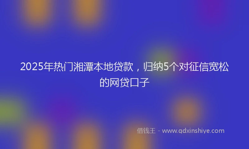 2025年热门湘潭本地贷款，归纳5个对征信宽松的网贷口子