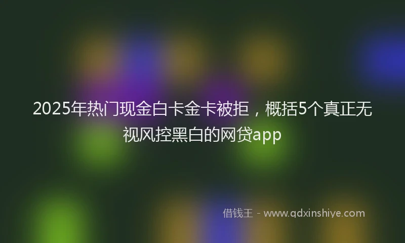 2025年热门现金白卡金卡被拒，概括5个真正无视风控黑白的网贷app