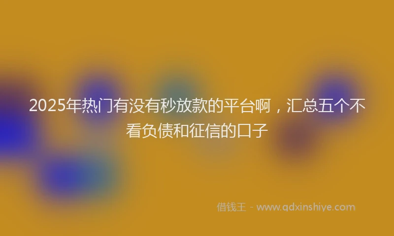 2025年热门有没有秒放款的平台啊，汇总五个不看负债和征信的口子