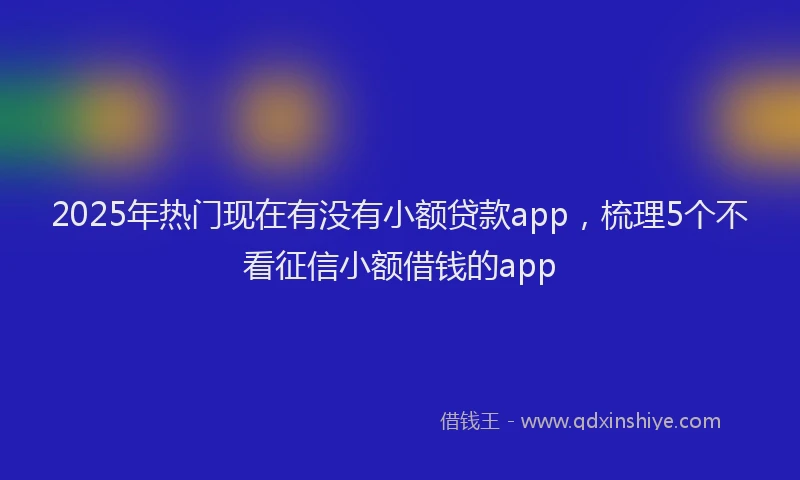 2025年热门现在有没有小额贷款app，梳理5个不看征信小额借钱的app