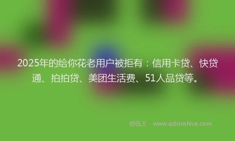 2025年的给你花老用户被拒有：信用卡贷、快贷通、拍拍贷、美团生活费、51人品贷等。