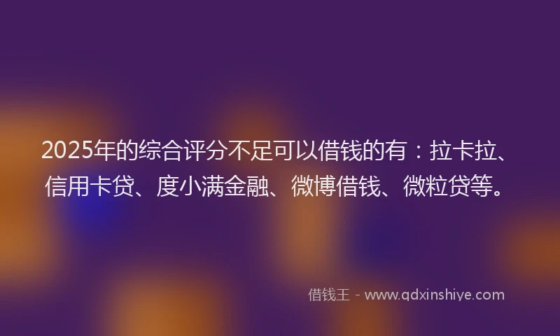 2025年的综合评分不足可以借钱的有：拉卡拉、信用卡贷、度小满金融、微博借钱、微粒贷等。
