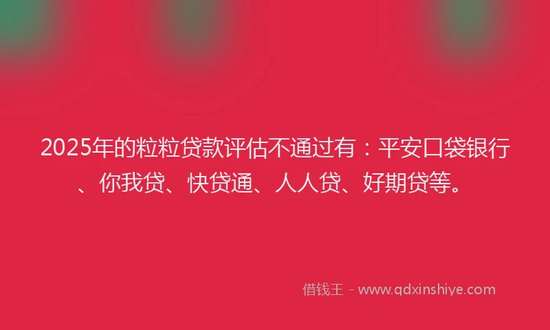 2025年的粒粒贷款评估不通过有：平安口袋银行、你我贷、快贷通、人人贷、好期贷等。