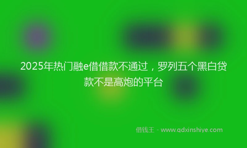 2025年热门融e借借款不通过，罗列五个黑白贷款不是高炮的平台