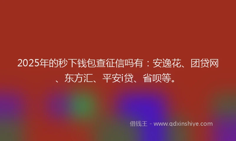 2025年的秒下钱包查征信吗有：安逸花、团贷网、东方汇、平安i贷、省呗等。