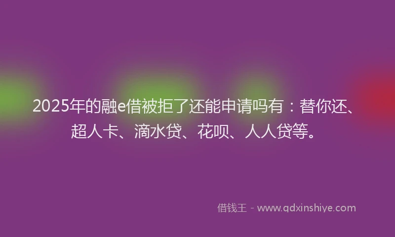 2025年的融e借被拒了还能申请吗有：替你还、超人卡、滴水贷、花呗、人人贷等。