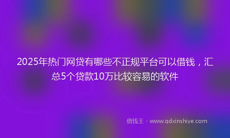 2025年热门网贷有哪些不正规平台可以借钱，汇总5个贷款10万比较容易的软件