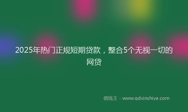 2025年热门正规短期贷款，整合5个无视一切的网贷