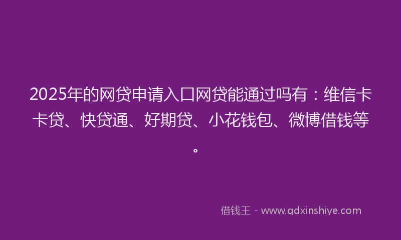 2025年的网贷申请入口网贷能通过吗有：维信卡卡贷、快贷通、好期贷、小花钱包、微博借钱等。