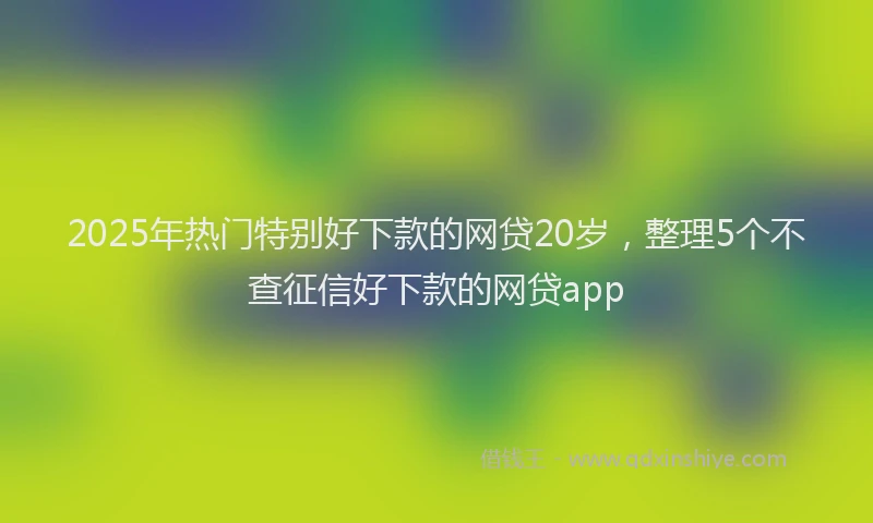2025年热门特别好下款的网贷20岁，整理5个不查征信好下款的网贷app